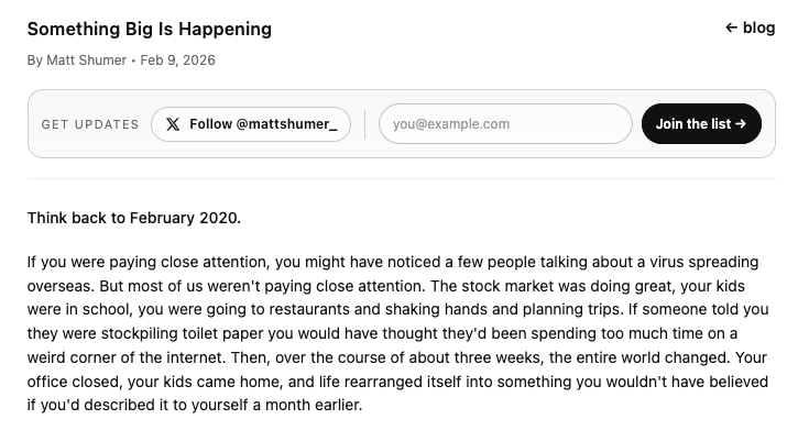 Screenshot of the top paragraph from the post at https://shumer.dev/something-big-is-happening
Quote:
Think back to February 2020.
If you were paying close attention, you might have noticed a few people talking about a virus spreading overseas. But most of us weren't paying close attention. The stock market was doing great, your kids were in school, you were going to restaurants and shaking hands and planning trips. If someone told you they were stockpiling toilet paper you would have thought they'd been spending too much time on a weird corner of the internet. Then, over the course of about three weeks, the entire world changed. Your office closed, your kids came home, and life rearranged itself into something you wouldn't have believed if you'd described it to yourself a month earlier.
