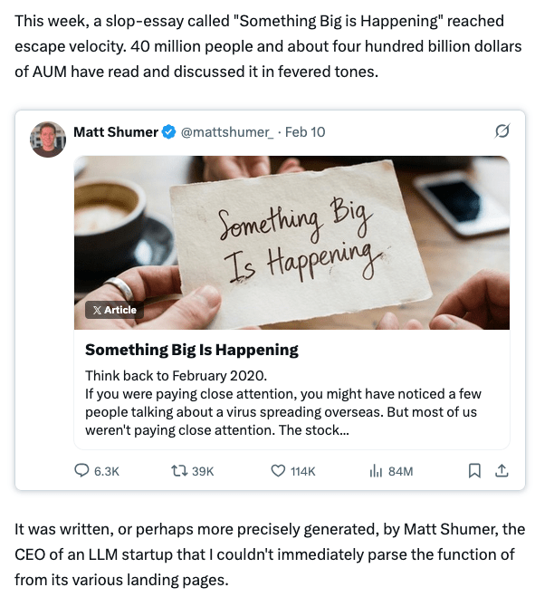 Screenshot of part of the post at https://x.com/willmanidis/status/2021655191901155534?s=46
Quote:
This week, a slop-essay called "Something Big is Happening" reached escape velocity. 40 million people and about four hundred billion dollars of AUM have read and discussed it in fevered tones.
It was written, or perhaps more precisely generated, by Matt Shumer, the CEO of an LLM startup that I couldn't immediately parse the function of from its various landing pages.